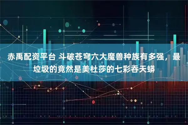 赤禹配资平台 斗破苍穹六大魔兽种族有多强，最垃圾的竟然是美杜莎的七彩吞天蟒