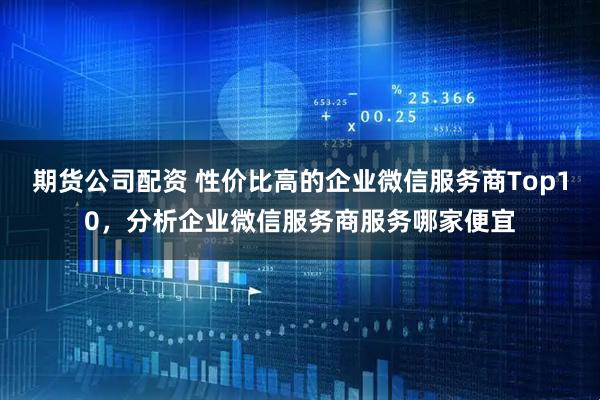 期货公司配资 性价比高的企业微信服务商Top10，分析企业微信服务商服务哪家便宜