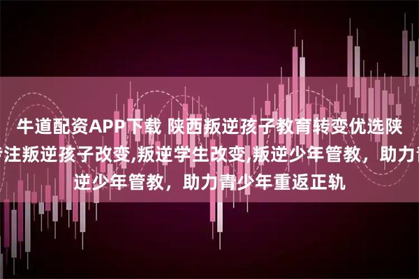 牛道配资APP下载 陕西叛逆孩子教育转变优选陕西大正教育，专注叛逆孩子改变,叛逆学生改变,叛逆少年管教，助力青少年重返正轨