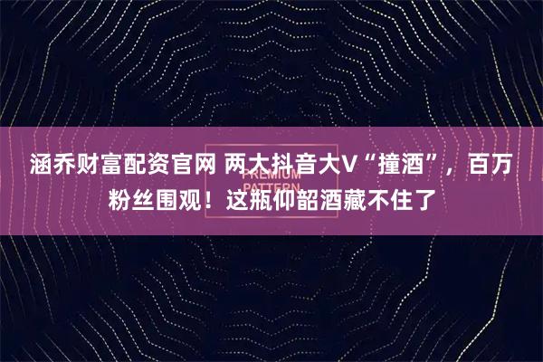 涵乔财富配资官网 两大抖音大V“撞酒”，百万粉丝围观！这瓶仰韶酒藏不住了