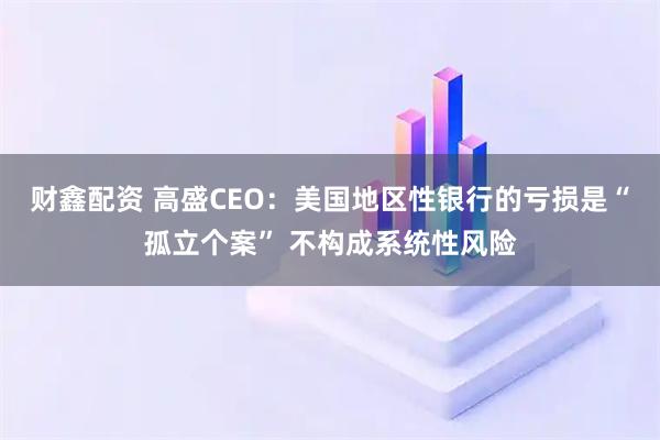 财鑫配资 高盛CEO：美国地区性银行的亏损是“孤立个案” 不构成系统性风险