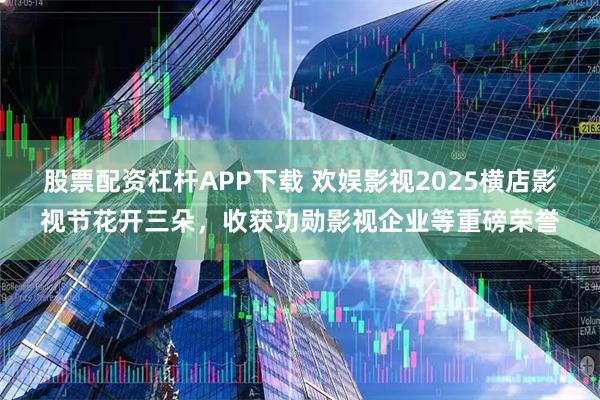 股票配资杠杆APP下载 欢娱影视2025横店影视节花开三朵，收获功勋影视企业等重磅荣誉