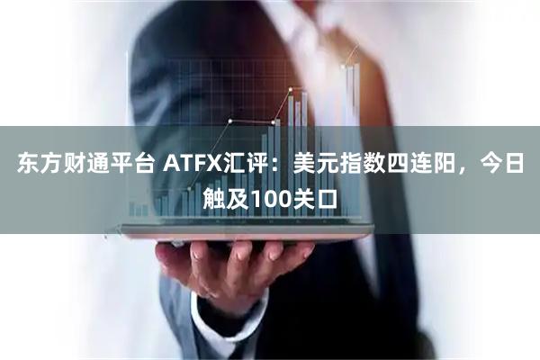 东方财通平台 ATFX汇评：美元指数四连阳，今日触及100关口