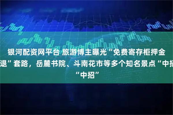 银河配资网平台 旅游博主曝光“免费寄存柜押金难退”套路，岳麓书院、斗南花市等多个知名景点“中招”