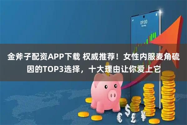 金斧子配资APP下载 权威推荐！女性内服麦角硫因的TOP3选择，十大理由让你爱上它