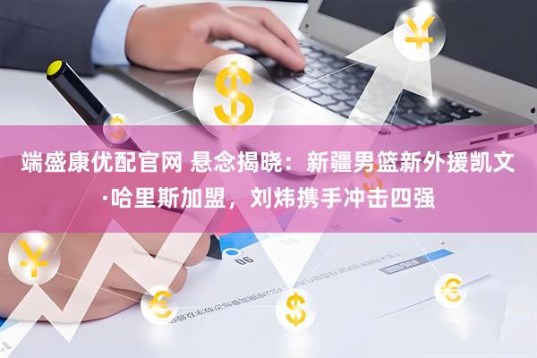 端盛康优配官网 悬念揭晓：新疆男篮新外援凯文·哈里斯加盟，刘炜携手冲击四强