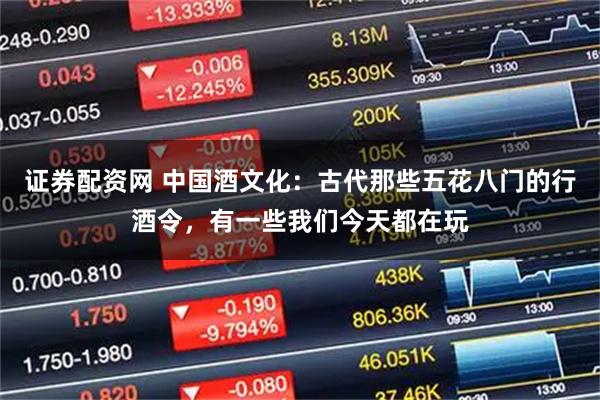 证券配资网 中国酒文化：古代那些五花八门的行酒令，有一些我们今天都在玩