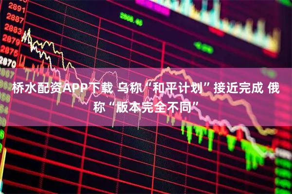 桥水配资APP下载 乌称“和平计划”接近完成 俄称“版本完全不同”