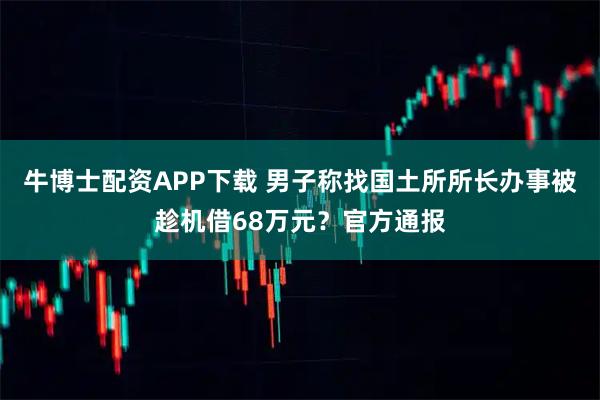 牛博士配资APP下载 男子称找国土所所长办事被趁机借68万元？官方通报