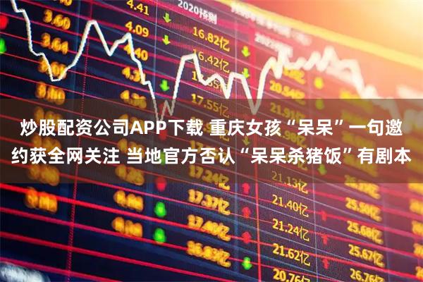 炒股配资公司APP下载 重庆女孩“呆呆”一句邀约获全网关注 当地官方否认“呆呆杀猪饭”有剧本