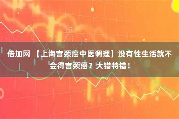 倍加网 【上海宫颈癌中医调理】没有性生活就不会得宫颈癌？大错特错！