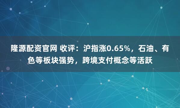 隆源配资官网 收评：沪指涨0.65%，石油、有色等板块强势，跨境支付概念等活跃