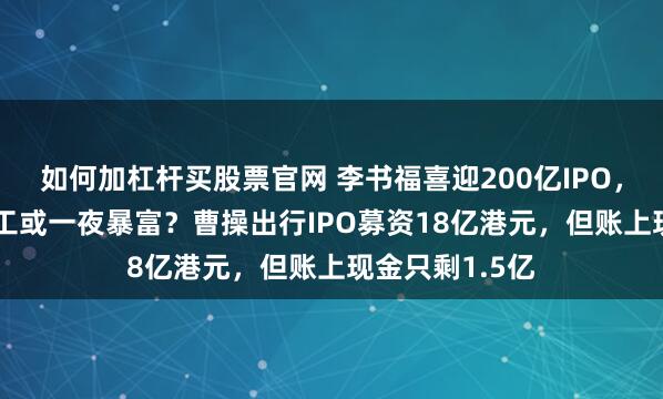 如何加杠杆买股票官网 李书福喜迎200亿IPO,苏州556名员工或一夜暴富?曹操出行IPO募资18亿港元,但账上现金只剩1.5亿
