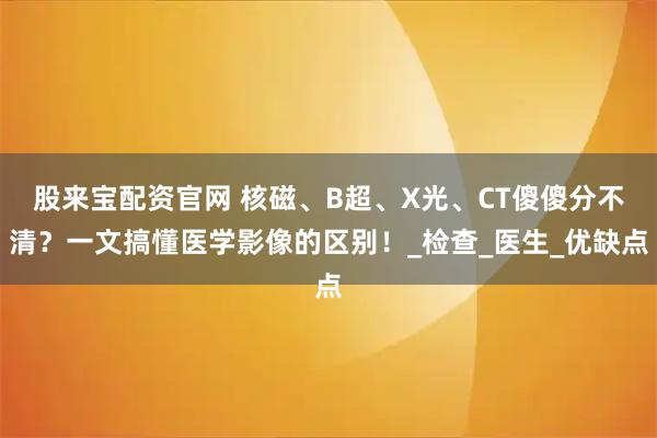 股来宝配资官网 核磁、B超、X光、CT傻傻分不清?一文搞懂医学影像的区别!_检查_医生_优缺点
