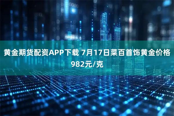 黄金期货配资APP下载 7月17日菜百首饰黄金价格982元/克