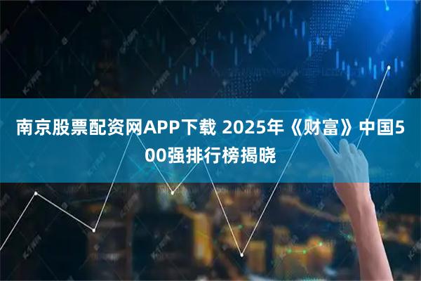 南京股票配资网APP下载 2025年《财富》中国500强排行榜揭晓