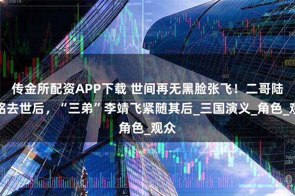 传金所配资APP下载 世间再无黑脸张飞！二哥陆树铭去世后，“三弟”李靖飞紧随其后_三国演义_角色_观众