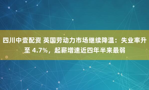 四川中壹配资 英国劳动力市场继续降温：失业率升至 4.7%，起薪增速近四年半来最弱