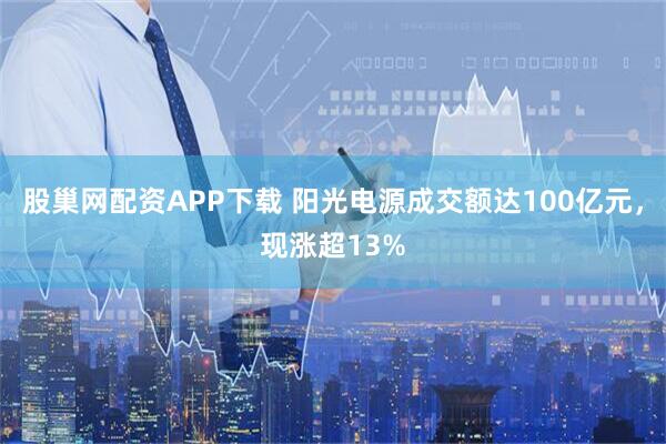 股巢网配资APP下载 阳光电源成交额达100亿元，现涨超13%
