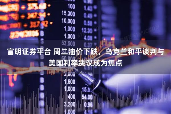 富明证券平台 周二油价下跌,乌克兰和平谈判与美国利率决议成为焦点