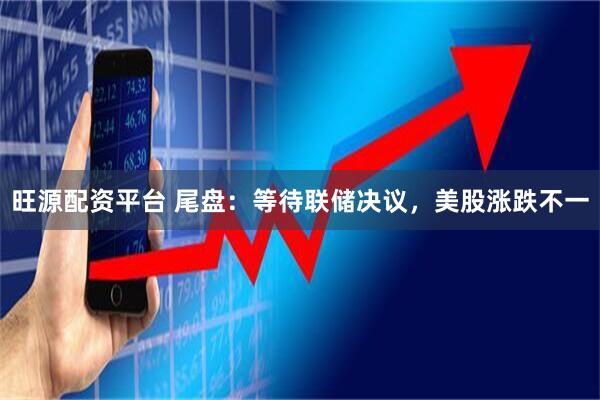 旺源配资平台 尾盘:等待联储决议,美股涨跌不一