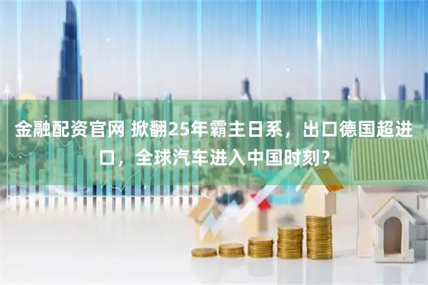金融配资官网 掀翻25年霸主日系，出口德国超进口，全球汽车进入中国时刻？