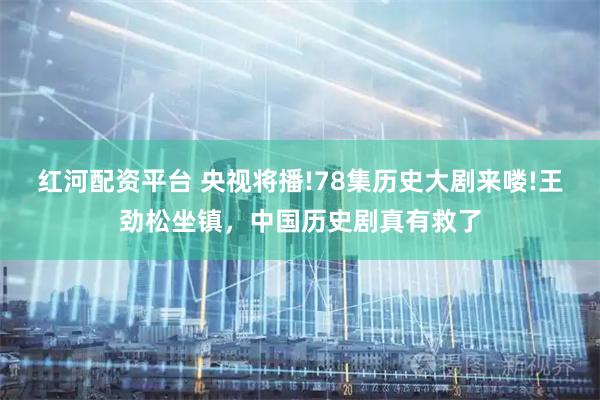 红河配资平台 央视将播!78集历史大剧来喽!王劲松坐镇，中国历史剧真有救了